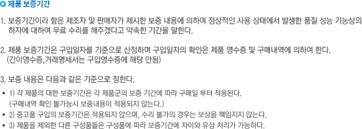 제품 보증기간 1.보증기간이라 함은 제조자 및 판매자가 제시한 보증 내용에 의하여 정상적인 사용 상태에서 발생한 품질 성능 기능상의 하자에 대하여 무료 수리를 해주겠다고 약속한 기간을 말한다. 2.제품 보증기간은 구입일자를 기준으로 산정하며, 구입일자의 확인은 제품 영수증 및 구매내역에 의하여 한다.(간이 영수증,거래명세서는 구입영수증에 해당 안됨). 3.보증 내용은 다음과 같은 기준으로 정한다. 1) 각 제품에 대한 보증기간은 각 제품군의 보증 기간에 따라 구매일로부터 적용된다. 2) 중고품 구입의 보증기간은 적용되지 않으며, 수리 불가의 경우는 보상을 책임지지 않는다. 3) 제품을 제외한 다른 구성품들은 구성품에 따라 보증기간에 차이와 유상 처리가 가능하다.