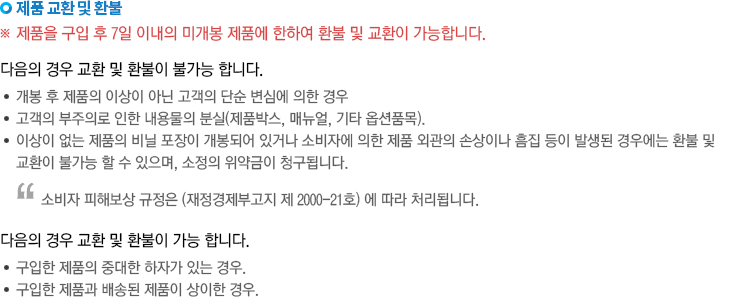 제품 교환 및 환불(제품을 구입 후 7일 이내의 미개봉 제품에 한하여 환불 및 교환이 가능합니다. 다음의 경우 교환 및 환불이 불가능 합니다. -개봉 후 제품의 이상이 아닌 고객의 단순 변심에 의한 경우, -고객의 부주의로 인한 내용물 분실(제품박스, 매뉴얼, 기타 옵션품목), -이상이 없는 제품의 비닐포장이 개봉되어 있거나 소비자에 의한 제품 외관의 손상이나 흠집이 발생된 경우에는 환불 및 교환이 불가능할 수 있으며, 소정의 위약금이 청구됩니다.[소비자 피해보상 규정은 (재정경제부고지 제 2000-21호)에 따라 처리됩니다.] 다음의 경우 교환 및 환불이 가능합니다. -구입한 제품의 중대한 하자가 있는 경우. -구입한 제품과 배송된 제품이 상이한 경우.