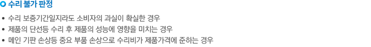 수리불가 판정. -수리 보증기간 일지라도 소비자의 과실이 확실한 경우. -제품의 단선 등 수리 후 제품의 성능에 영향을 미치는 경우. - 메인 기판 손상 등 중요 부품 손상으로 수리비가 제품 가격에 준하는 경우