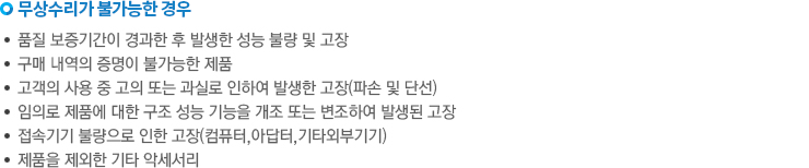 무상수리가 불가능한 경우. -품질 보증기간이 경과한 후 발생한 성능 불량 및 고장. -구매 내역의 증명이 불가능한 제품. -고객의 사용중 고의 또는 과실로 인하여 발생한 고장(파손 및 단선). -임의로 제품에 대한 구조 성능 기능을 개조 또는 변조하여 발생된 고장. -접속기기 불량으로 인한 고장(컴퓨터, 아답터, 기타 외부기기). -제품을 제외한 기타 악세서리