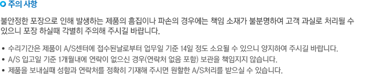 주의사항. 불안정한 포장으로 인해 발생하는 제품의 흠집이나 파손의 경우에는 책임 소재가 불분명하여 고객 과실로 처리될 수 있으니 포장하실때 각별히 주의해 주시길 바랍니다. -수리기간은 제품이 A/S센터에 접수된 날로부터 업무일 기준 14일 정도 소요될 수 있으니 양지하여 주시길 바랍니다. A/S 입고일 기준 1개월내에 연락이 없으신 경우(연락처 없음 포함) 보관을 책임지지 않습니다. -제품을 보내실 때 성함과 연락처를 정확히 기재해 주시면 원활할 A/S처리를 받으실 수 있습니다.