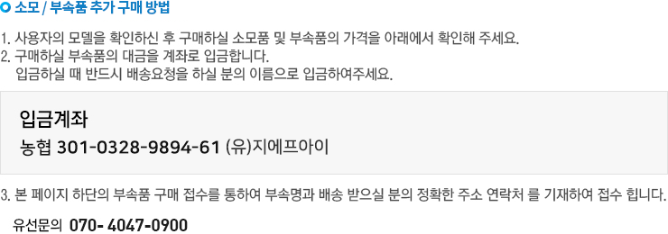 소모/부속품 추가 구매방법. 1사용자의 모델을 확인하신 후 구매하실 소모품 및 부속품의 가격을 아래에서 확인해 주세요. 2구매하실 부속품의 대금을 계좌로 입금합니다. 입금하실때 반드시 배송요청을 하실 분의 이름으로 입금하여 주세요. 3본페이지 하단의 부속품 구매접수를 통하여 부속품과 배송 받으실분의 정확한 부소, 연락처를 기재하여 접수합니다. 유선문의 : 070-4047-0900